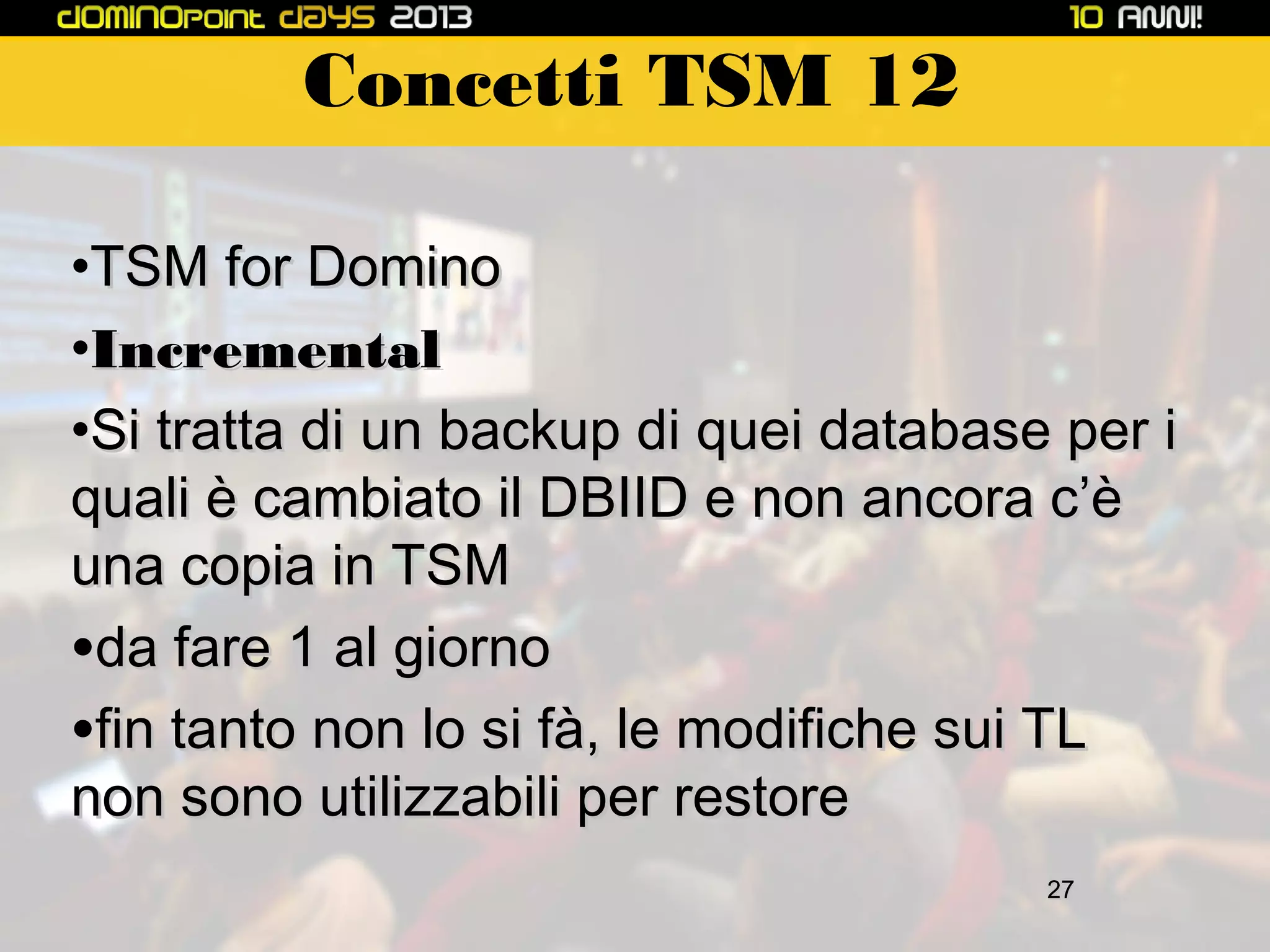 Concetti TSM 12
•TSM for Domino
•Incremental
•Si tratta di un backup di quei database per i
quali è cambiato il DBIID e non ancora c’è
una copia in TSM
•da fare 1 al giorno
•fin tanto non lo si fà, le modifiche sui TL
non sono utilizzabili per restore
27

 