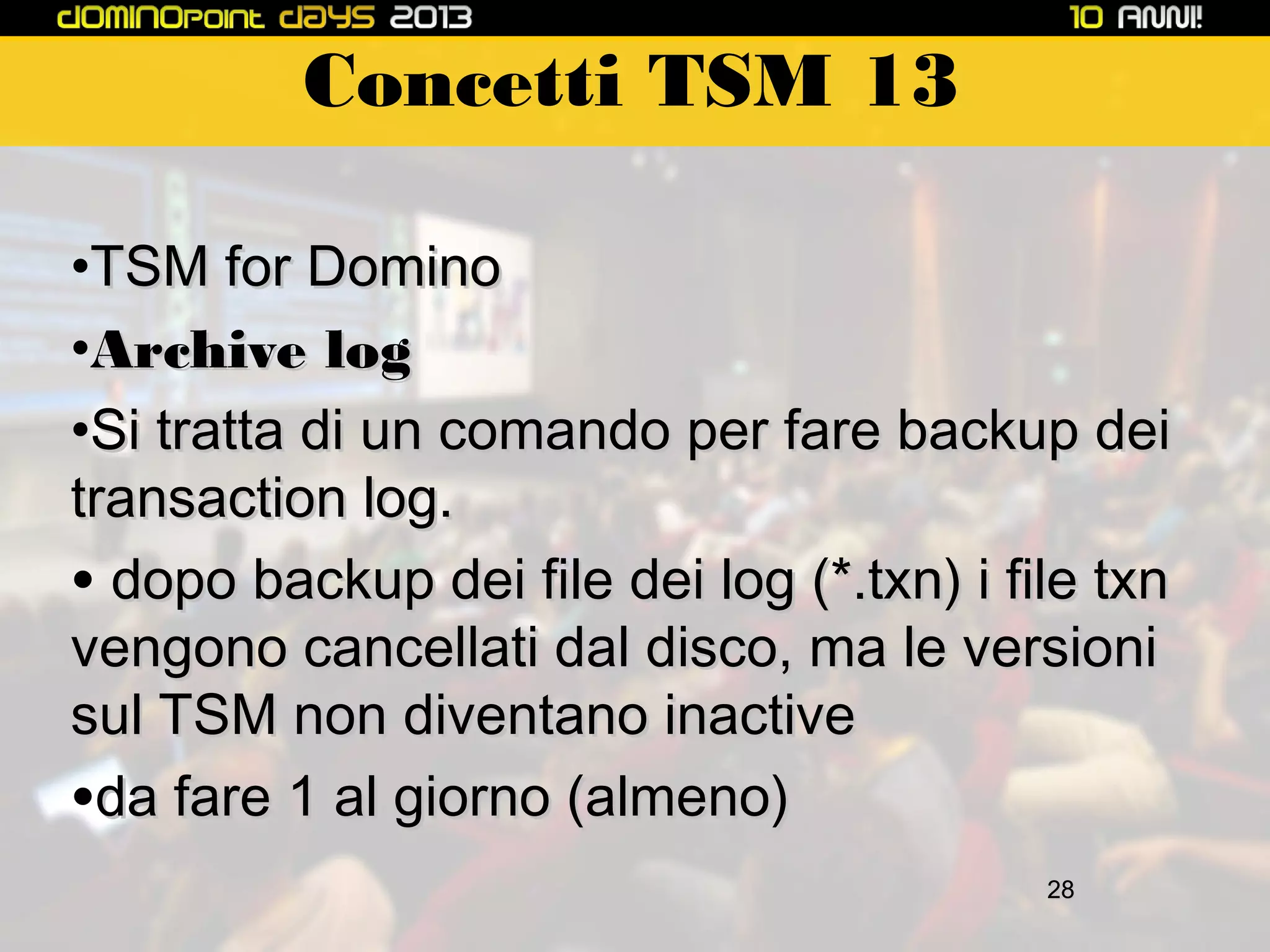 Concetti TSM 13
•TSM for Domino
•Archive log
•Si tratta di un comando per fare backup dei
transaction log.
• dopo backup dei file dei log (*.txn) i file txn
vengono cancellati dal disco, ma le versioni
sul TSM non diventano inactive
•da fare 1 al giorno (almeno)
28

 