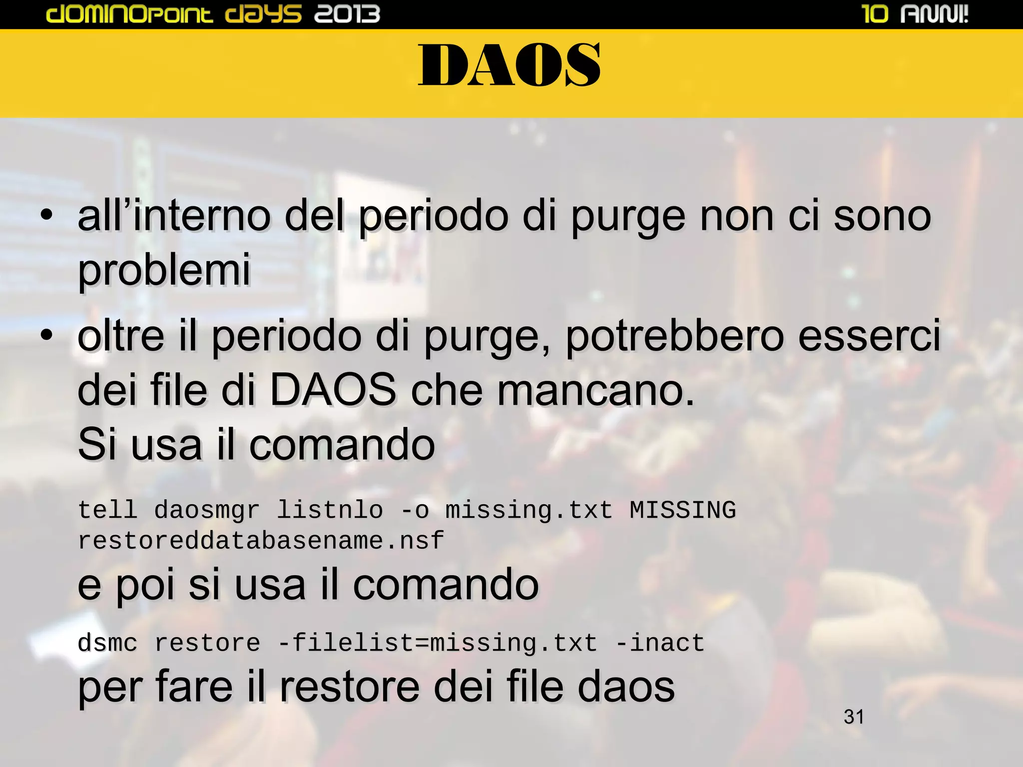 DAOS
• all’interno del periodo di purge non ci sono
problemi
• oltre il periodo di purge, potrebbero esserci
dei file di DAOS che mancano.
Si usa il comando
tell daosmgr listnlo -o missing.txt MISSING
restoreddatabasename.nsf

e poi si usa il comando

dsmc restore -filelist=missing.txt -inact

per fare il restore dei file daos

31

 