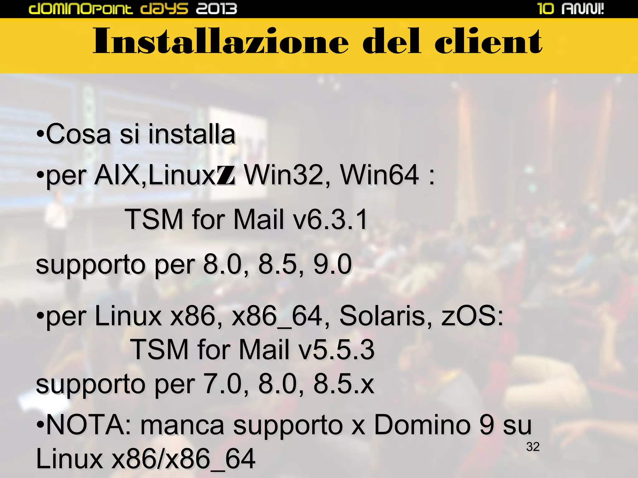 Installazione del client
•Cosa si installa
•per AIX,LinuxZ Win32, Win64 :
TSM for Mail v6.3.1
supporto per 8.0, 8.5, 9.0
•per Linux x86, x86_64, Solaris, zOS:
TSM for Mail v5.5.3
supporto per 7.0, 8.0, 8.5.x
•NOTA: manca supporto x Domino 9 su
32
Linux x86/x86_64

 