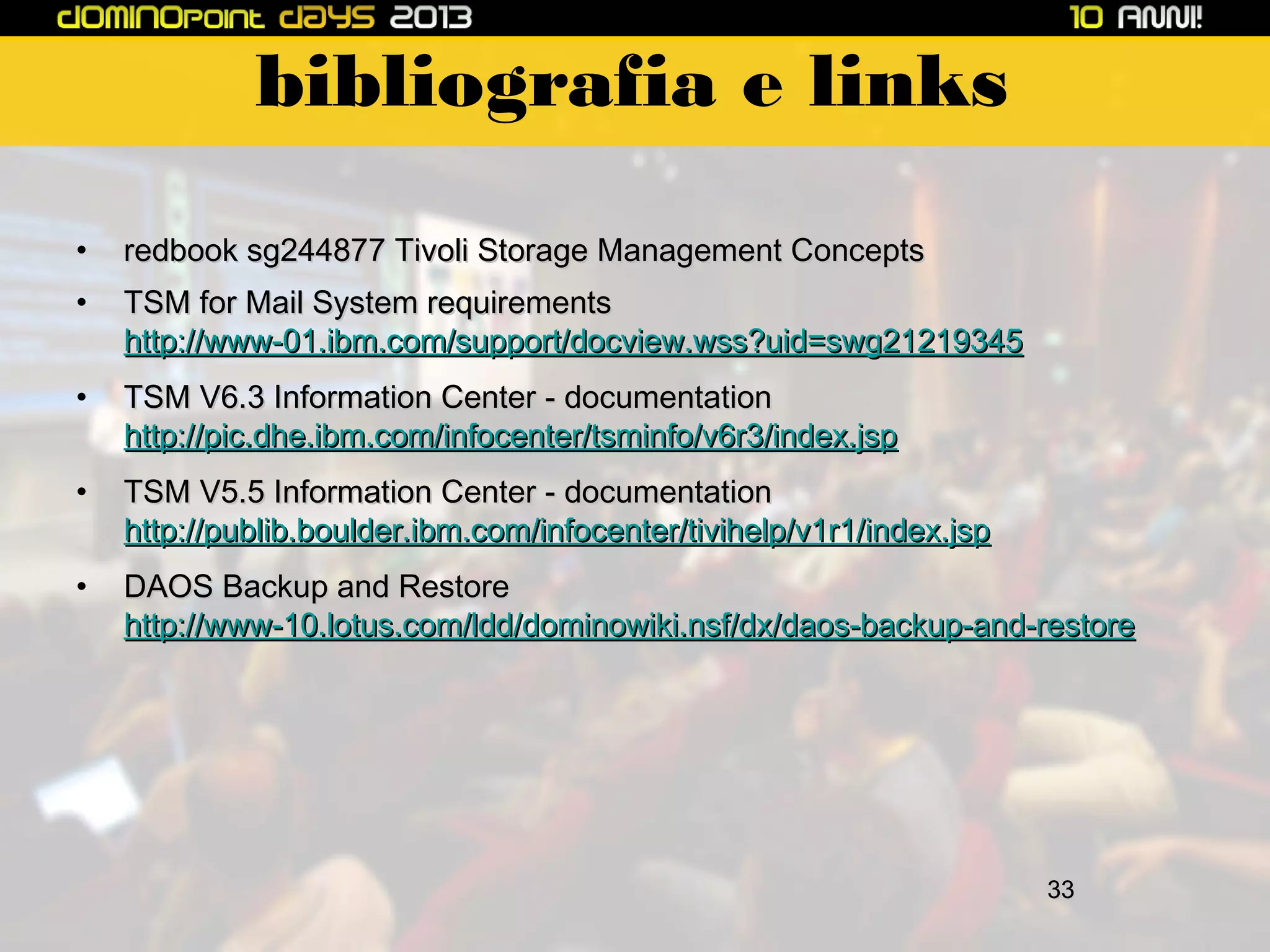 bibliografia e links
•

redbook sg244877 Tivoli Storage Management Concepts

•

TSM for Mail System requirements
http://www-01.ibm.com/support/docview.wss?uid=swg21219345

•

TSM V6.3 Information Center - documentation
http://pic.dhe.ibm.com/infocenter/tsminfo/v6r3/index.jsp

•

TSM V5.5 Information Center - documentation
http://publib.boulder.ibm.com/infocenter/tivihelp/v1r1/index.jsp

•

DAOS Backup and Restore
http://www-10.lotus.com/ldd/dominowiki.nsf/dx/daos-backup-and-restore

33

 
