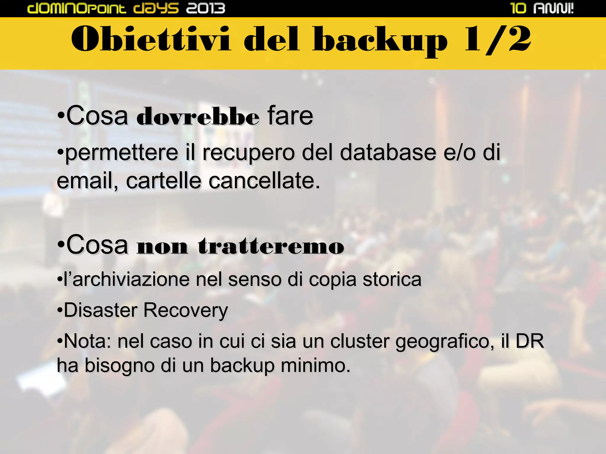 Obiettivi del backup 1/2
•Cosa dovrebbe fare
•permettere il recupero del database e/o di
email, cartelle cancellate.

•Cosa non tratteremo
•l’archiviazione nel senso di copia storica
•Disaster Recovery
•Nota: nel caso in cui ci sia un cluster geografico, il DR
ha bisogno di un backup minimo.

 
