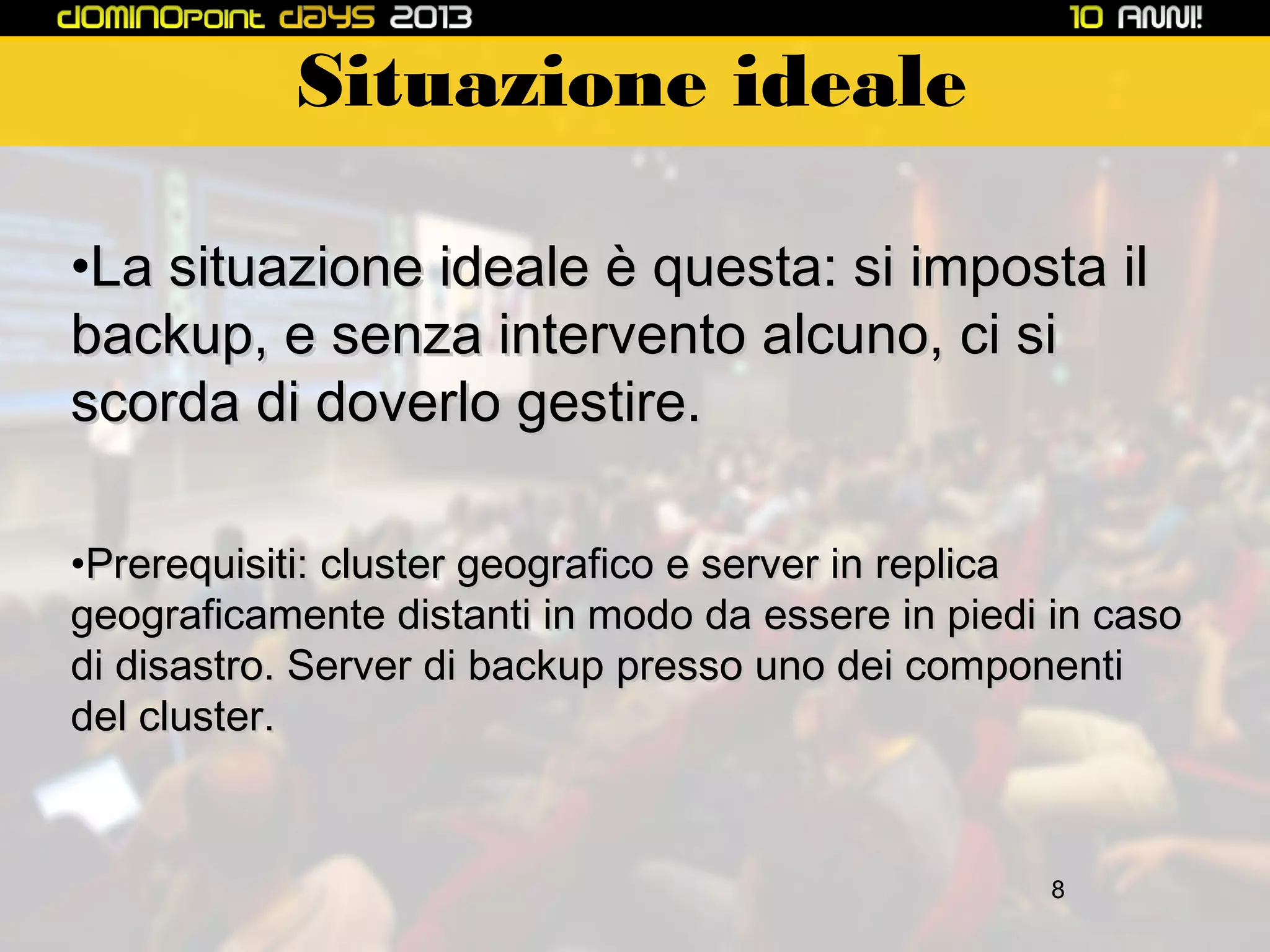 Situazione ideale
•La situazione ideale è questa: si imposta il
backup, e senza intervento alcuno, ci si
scorda di doverlo gestire.
•Prerequisiti: cluster geografico e server in replica
geograficamente distanti in modo da essere in piedi in caso
di disastro. Server di backup presso uno dei componenti
del cluster.

8

 