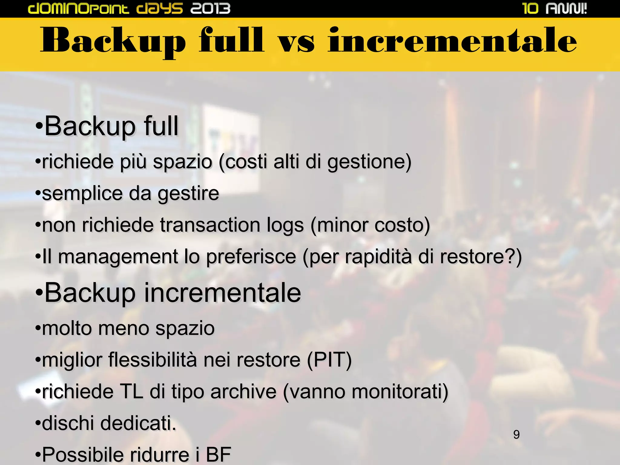 Backup full vs incrementale
•Backup full
•richiede più spazio (costi alti di gestione)
•semplice da gestire
•non richiede transaction logs (minor costo)
•Il management lo preferisce (per rapidità di restore?)

•Backup incrementale
•molto meno spazio
•miglior flessibilità nei restore (PIT)
•richiede TL di tipo archive (vanno monitorati)
•dischi dedicati.
•Possibile ridurre i BF

9

 