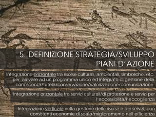 5. DEFINIZIONE STRATEGIA/SVILUPPO
PIANI D’AZIONE
Integrazione orizzontale tra risorse culturali, ambientali, simboliche, etc.
per arrivare ad un programma unico ed integrato di gestione della
conoscenza/tutela/conservazione/valorizzazione/comunicazione;
Integrazione orizzontale tra servizi culturali/di protezione e servizi per
l’accessibilità/l’accoglienza
Integrazione verticale nella gestione delle risorse e dei servizi, con
consistenti economie di scala/miglioramento nell’efficienza
 