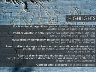Pochi visitatori paganti (nel parco più visitato meno del 25% dei
visitatori paga un biglietto d’ingresso)
Trend di visitatori in calo (il parco più visitato dal 2009 al 2011 ha
perso > 4000 visitatori - circa il 10%)
Flusso di ricavi complessivi basso (nel parco più visitato l’incasso
medio è pari a 0,89 € per visitatore)
Assenza di una strategia univoca e mancanza di coordinamento tra i
Parchi del Sito Unesco n. 94 (con situazioni di potenziale
competizione interna)
Assenza di un’immagine strutturata per il Sito Unesco nel suo
complesso e mancanza di caratterizzazioni distintive per l’offerta dei
singoli parchi (sovrapposizioni)
Costi ed oneri crescenti per gli enti proprietari
HIGHLIGHTS
 
