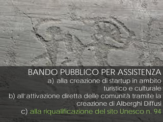 BANDO PUBBLICO PER ASSISTENZA
a) alla creazione di startup in ambito
turistico e culturale
b) all’attivazione diretta delle comunità tramite la
creazione di Alberghi Diffusi
c) alla riqualificazione del sito Unesco n. 94
 