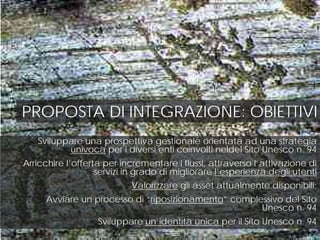 PROPOSTA DI INTEGRAZIONE: OBIETTIVI
Sviluppare una prospettiva gestionale orientata ad una strategia
univoca per i diversi enti coinvolti neldel Sito Unesco n. 94
Arricchire l’offerta per incrementare i flussi, attraverso l’attivazione di
servizi in grado di migliorare l’esperienza degli utenti
Valorizzare gli asset attualmente disponibili;
Avviare un processo di “riposizionamento” complessivo del Sito
Unesco n. 94
Sviluppare un’identità unica per il Sito Unesco n. 94
 