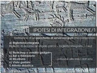 IPOTESI DI INTEGRAZIONE/1
Definizione di un pacchetto di servizi integrati che comprende:
a) Biglietteria integrata
Biglietto di accesso al singolo parco + biglietto integrato + card
b) Bookshop e vendita gadget
c) Bar e ristorazione
d) Ricettività attivabili allo stato dell’arte
e) Visite guidate
f) Attività didattica
 