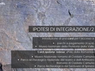 IPOTESI DI INTEGRAZIONE/2
Introduzione di una card per l’accesso a
 parchi a pagamento (4 su 6)
 Museo nazionale della Preistoria della Valle
Card opzione ‘estesa’ «Polo della Romanità»
 Museo Nazionale romano di Cividate Camuno
 Parco archeologico nazionale del teatro e dell’Anfiteatro
Romano di Cividate Camuno
 Parco Archeologico del Santuario di Spinera
 