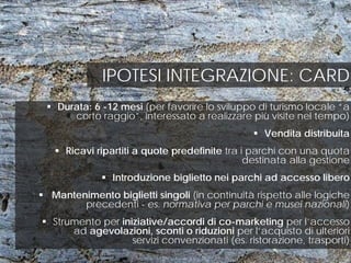 IPOTESI INTEGRAZIONE: CARD
 Durata: 6 -12 mesi (per favorire lo sviluppo di turismo locale “a
corto raggio”, interessato a realizzare più visite nel tempo)
 Vendita distribuita
 Ricavi ripartiti a quote predefinite tra i parchi con una quota
destinata alla gestione
 Introduzione biglietto nei parchi ad accesso libero
 Mantenimento biglietti singoli (in continuità rispetto alle logiche
precedenti - es. normativa per parchi e musei nazionali)
 Strumento per iniziative/accordi di co-marketing per l’accesso
ad agevolazioni, sconti o riduzioni per l’acquisto di ulteriori
servizi convenzionati (es. ristorazione, trasporti)
 