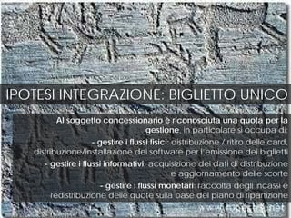 IPOTESI INTEGRAZIONE: BIGLIETTO UNICO
Al soggetto concessionario è riconosciuta una quota per la
gestione, in particolare si occupa di:
- gestire i flussi fisici: distribuzione / ritiro delle card,
distribuzione/installazione dei software per l’emissione dei biglietti
- gestire i flussi informativi: acquisizione dei dati di distribuzione
e aggiornamento delle scorte
- gestire i flussi monetari: raccolta degli incassi e
redistribuzione delle quote sulla base del piano di ripartizione
 