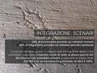 INTEGRAZIONE: SCENARI
30% di incremento previsto sui visitatori comuni
40% di migrazione prevista sui visitatori specifici ipotizzati
Il vero incremento atteso a seguito dell’introduzione della Card
potrebbe riguardare il numero totale di visite ai diversi parchi del
Sito Unesco che potrebbe arrivare a superare la soglia delle
200.000 con un incremento potenziale di oltre il 160%.
 