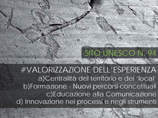 #VALORIZZAZIONE DELL’ESPERIENZA
a)Centralità del territorio e dei ‘local’
b)Formazione - Nuovi percorsi concettuali
c)Educazione alla Comunicazione
d) Innovazione nei processi e negli strumenti
SITO UNESCO N. 94
 