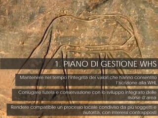 1. PIANO DI GESTIONE WHS
Mantenere nel tempo l’integrità dei valori che hanno consentito
l’iscrizione alla WHL
Coniugare tutela e conservazione con lo sviluppo integrato delle
risorse d’area
Rendere compatibile un processo locale condiviso da più soggetti e
autorità, con interessi contrapposti
 