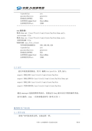tcpnodelay        yes
    passwordaccess    generate
    ENABLELANFREE     YES
    LANFREECommmethod SharedMem
    LANFREETCPPort    1500
  ――――――――――――――――――――――――――――――――

  eas 服务器:
  修改 dsm.opt (/usr/Tivoli/tsm/client/ba/bin/dsm.opt)：
   servername file
  修改 dsm.sys (/usr/Tivoli/tsm/client/ba/bin/dsm.sys)：
   SERVERNAME file
  NODENAME eas_file_client
      TCPSERVERADDRESS     192.168.88.126
      tcpnodelay           yes
      passwordaccess       generate
      ENABLELANFREE        YES
      LANFREECommmethod    SharedMem
      LANFREETCPPort       1500




2.3 运行

   进行环境变量的修改。用 VI 编辑/etc/profile 文件,加入:
  export DSM_DIR=/usr/tivoli/tsm/client/ba/bin
  export DSM_CONFIG=/usr/tivoli/tsm/client/ba/bin/dsm.opt
  export DSM_LOG=/usr/tivoli/tsm/client/ba/bin
  export PATH=$PATH:/usr/tivoli/tsm/client/ba/bin


  通过 xmanager 连接到图形界面后，直接运行 dsmj 就可以打开图形操作界面。
  命令行操作：dsmc （具体参数请参考《参考大全》）




3.TDPO 客户端安装
3.

3.1 程序安装
   请客户参考原来的文档，安装过程一样。


                      中国·九州通集团·信息技术总部                       第2页
 