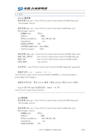 3.2 配置
   oracle 服务器：
   修改参数 dsm.opt (/usr/Tivoli/tsm/client/oracle/bin64/dsm.opt)
    servername oracle

   修改参数 dsm.sys (/usr/Tivoli/tsm/client/api/bin64/dsm.sys)
   SErvername oracle
      COMMMethod       TCPip
      TCPPort              1500
      TCPServeraddress      192.168.88.126
      tcpnodelay             yes
      ENABLELANFREE    YES
      LANFREECommmethod SharedMem
      lanfreetcpport     1510

   修改参数 tdpo.opt (/usr/Tivoli/tsm/client/oracle/bin64/tdpo.opt)
   DSMI_ORC_CONFIG /usr/tivoli/tsm/client/oracle/bin64/dsm.opt
   DSMI_LOG        /usr/tivoli/tsm/client/oracle/bin64/sched
   TDPO_NODE        eas_oracle

   同步密码：/usr/Tivoli/tsm/client/oracle/bin64/tdpoconf password

   链接库文件：su – oracle ; ln –s
/usr/Tivoli/tsm/client/oracle/bin64/libobk64.a /oracle/product/
oracle10g/lib/libobk.a

   链接库文件以后，重启 oracle 服务（通过 sqlplus 重启 oracle 实例）

   oracle 用户对 tdpo 目录的访问：chmod –R 777
/usr/Tivoli/tsm/client/oracle/
   ――――――――――――――――――――――――――――――――――

   eas 服务器：
   修改参数 dsm.opt (/usr/Tivoli/tsm/client/oracle/bin64/dsm.opt)
    servername oracle

   修改参数 dsm.sys (/usr/Tivoli/tsm/client/api/bin64/dsm.sys)
   SErvername oracle
      COMMMethod       TCPip
      TCPPort              1500
      TCPServeraddress      192.168.88.126
      tcpnodelay             yes
      ENABLELANFREE    YES


                        中国·九州通集团·信息技术总部                           第3页
 