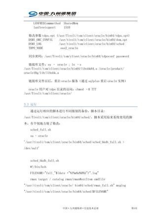 LANFREECommmethod SharedMem
      lanfreetcpport    1510

   修改参数 tdpo.opt (/usr/Tivoli/tsm/client/oracle/bin64/tdpo.opt)
   DSMI_ORC_CONFIG /usr/tivoli/tsm/client/oracle/bin64/dsm.opt
   DSMI_LOG        /usr/tivoli/tsm/client/oracle/bin64/sched
   TDPO_NODE        eas2_oracle

   同步密码：/usr/Tivoli/tsm/client/oracle/bin64/tdpoconf password

   链接库文件：su – oracle ; ln –s
/usr/Tivoli/tsm/client/oracle/bin64/libobk64.a /oracle/product/
oracle10g/lib/libobk.a

   链接库文件以后，重启 oracle 服务（通过 sqlplus 重启 oracle 实例）

   oracle 用户对 tdpo 目录的访问：chmod –R 777
/usr/Tivoli/tsm/client/oracle/


3.3 运行

    通过运行相应的脚本进行不同级别的备份，脚本目录:
/usr/Tivoli/tsm/client/oracle/bin64/sched/，脚本采用原来系统使用的脚
本，有个别地方做了修改：
    sched_full.sh
    su - oracle
'/usr/tivoli/tsm/client/oracle/bin64/sched/sched_bkdb_full.sh >
/dev/null'


    sched_bkdb_full.sh
    #!/bin/ksh
    FILENAME="full_"$(date +"%Y%m%d%H%S")".log"
    rman target / catalog rman/rman@orcltsm cmdfile
"/usr/tivoli/tsm/client/oracle/ bin64/sched/rman_full.sh" msglog
"/usr/tivoli/tsm/client/oracle/bin64/sched/$FILENAME"




                         中国·九州通集团·信息技术总部                           第4页
 