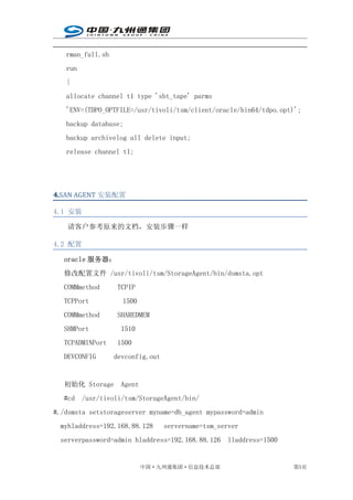 rman_full.sh
   run
   {
   allocate channel t1 type 'sbt_tape' parms
   'ENV=(TDPO_OPTFILE=/usr/tivoli/tsm/client/oracle/bin64/tdpo.opt)';
   backup database;
   backup archivelog all delete input;
   release channel t1;




4.SAN AGENT 安装配置
4.

4.1 安装

    请客户参考原来的文档，安装步骤一样

4.2 配置

   oracle 服务器：
   修改配置文件 /usr/tivoli/tsm/StorageAgent/bin/dsmsta.opt
   COMMmethod     TCPIP
   TCPPort          1500
   COMMmethod     SHAREDMEM
   SHMPort         1510
   TCPADMINPort   1500
   DEVCONFIG      devconfig.out


   初始化 Storage     Agent
   #cd /usr/tivoli/tsm/StorageAgent/bin/
#./dsmsta setstorageserver myname=db_agent mypassword=admin
  myhladdress=192.168.88.128      servername=tsm_server
  serverpassword=admin hladdress=192.168.88.126 lladdress=1500


                           中国·九州通集团·信息技术总部                        第5页
 