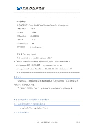 ――――――――――――――――――――――――――――――――――
   ――――――――――――――――――――――――――――――――――
   eas 服务器：
   修改配置文件 /usr/tivoli/tsm/StorageAgent/bin/dsmsta.opt
   COMMmethod     TCPIP
   TCPPort          1500
   COMMmethod     SHAREDMEM
   SHMPort         1510
   TCPADMINPort   1500
   DEVCONFIG      devconfig.out


   初始化 Storage     Agent
   #cd /usr/tivoli/tsm/StorageAgent/bin/
#./dsmsta setstorageserver myname=eas_agent mypassword=admin
  myhladdress=192.168.88.127      servername=tsm_server
  serverpassword=admin hladdress=192.168.88.126 lladdress=1500
   ――――――――――――――――――――――――――――――――――

4.3 运行

   安装完成后，系统会将启动脚本添加到系统启动列表里面，每次系统启动的
时候会自动启动代理程序。
   手工启动代理程序：/usr/Tivoli/tsm/StorageAgent/bin/dsmsta &




5.
5.在客户端服务器上安装磁带库的驱动程序

5.1 已经将驱动程序拷贝到服务器本地

      /tmp/soft/ibm-tapedrive-foraix

5.2 安装驱动程序




                           中国·九州通集团·信息技术总部                       第6页
 