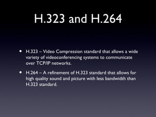 H.323 and H.264 H.323 – Video Compression standard that allows a wide variety of videoconferencing systems to communicate over TCP/IP networks. H.264 – A refinement of H.323 standard that allows for high quality sound and picture with less bandwidth than H.323 standard. 