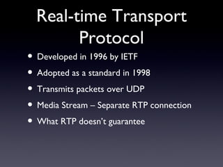 Real-time Transport Protocol Developed in 1996 by IETF Adopted as a standard in 1998 Transmits packets over UDP Media Stream – Separate RTP connection What RTP doesn’t guarantee 