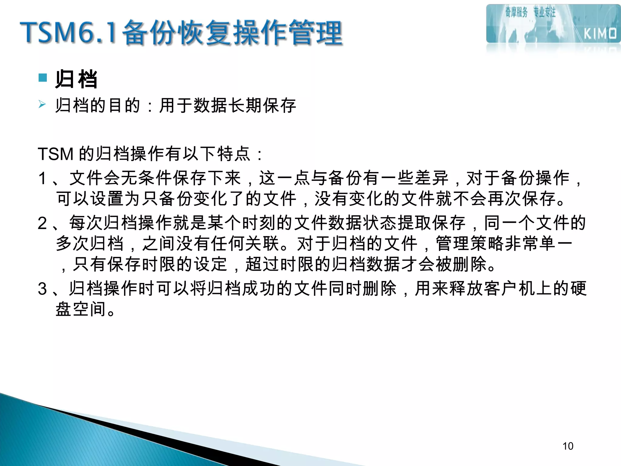  归档
 归档的目的：用于数据长期保存
TSM 的归档操作有以下特点：
1 、文件会无条件保存下来，这一点与备份有一些差异，对于备份操作，
可以设置为只备份变化了的文件，没有变化的文件就不会再次保存。
2 、每次归档操作就是某个时刻的文件数据状态提取保存，同一个文件的
多次归档，之间没有任何关联。对于归档的文件，管理策略非常单一
，只有保存时限的设定，超过时限的归档数据才会被删除。
3 、归档操作时可以将归档成功的文件同时删除，用来释放客户机上的硬
盘空间。
10
 