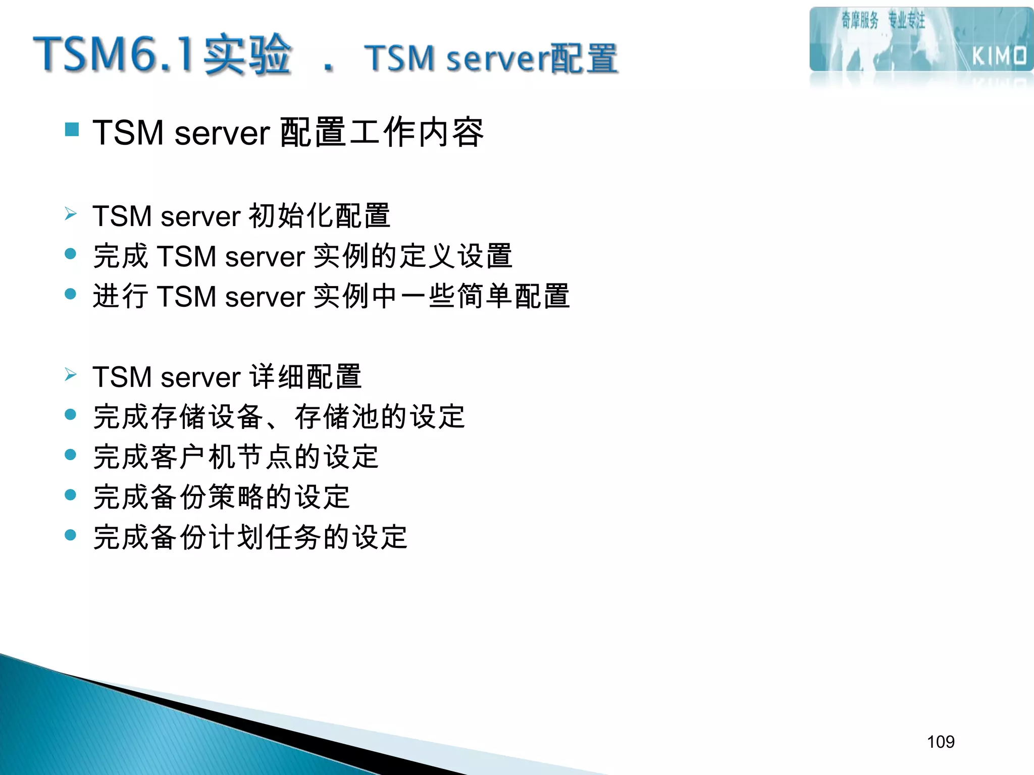  TSM server 配置工作内容
 TSM server 初始化配置
 完成 TSM server 实例的定义设置
 进行 TSM server 实例中一些简单配置
 TSM server 详细配置
 完成存储设备、存储池的设定
 完成客户机节点的设定
 完成备份策略的设定
 完成备份计划任务的设定
109
 