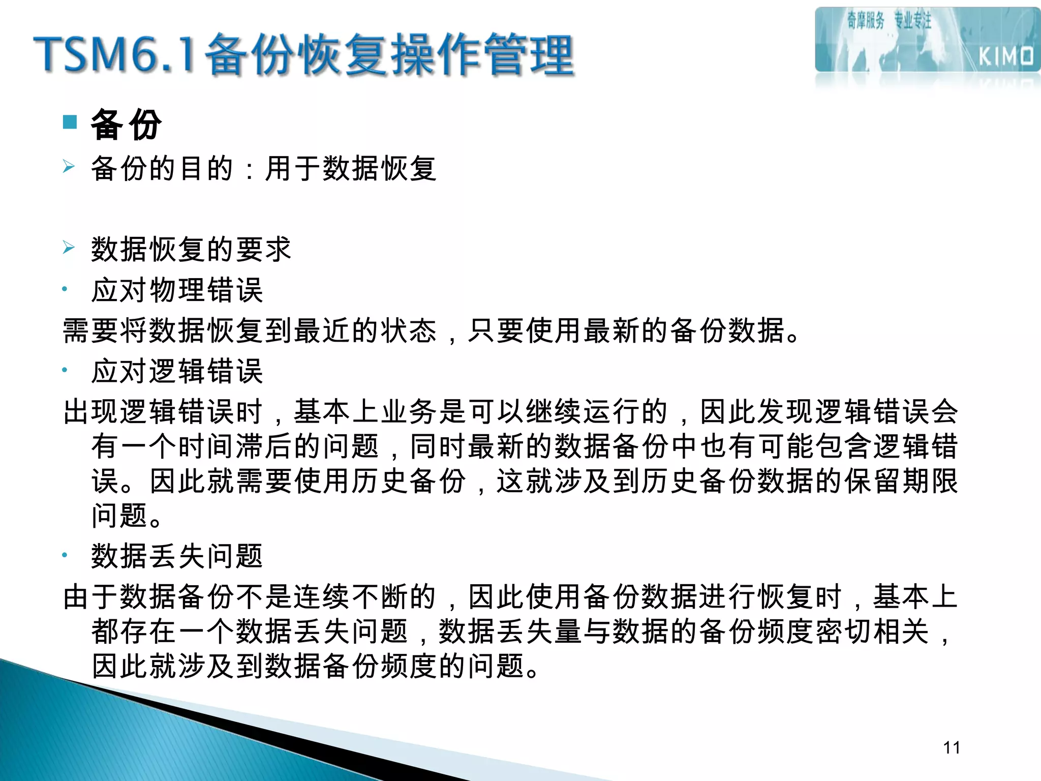  备份
 备份的目的：用于数据恢复
 数据恢复的要求
• 应对物理错误
需要将数据恢复到最近的状态，只要使用最新的备份数据。
• 应对逻辑错误
出现逻辑错误时，基本上业务是可以继续运行的，因此发现逻辑错误会
有一个时间滞后的问题，同时最新的数据备份中也有可能包含逻辑错
误。因此就需要使用历史备份，这就涉及到历史备份数据的保留期限
问题。
• 数据丢失问题
由于数据备份不是连续不断的，因此使用备份数据进行恢复时，基本上
都存在一个数据丢失问题，数据丢失量与数据的备份频度密切相关，
因此就涉及到数据备份频度的问题。
11
 