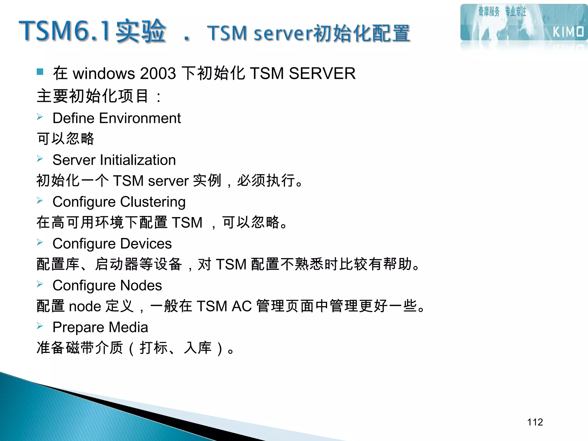  在 windows 2003 下初始化 TSM SERVER
主要初始化项目：
 Define Environment
可以忽略
 Server Initialization
初始化一个 TSM server 实例，必须执行。
 Configure Clustering
在高可用环境下配置 TSM ，可以忽略。
 Configure Devices
配置库、启动器等设备，对 TSM 配置不熟悉时比较有帮助。
 Configure Nodes
配置 node 定义，一般在 TSM AC 管理页面中管理更好一些。
 Prepare Media
准备磁带介质（打标、入库）。
112
 