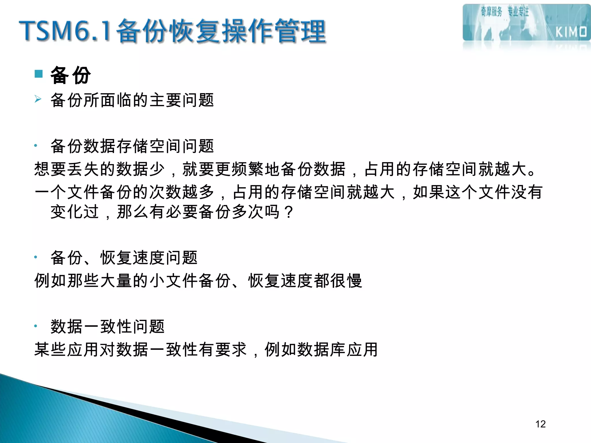 备份
 备份所面临的主要问题
• 备份数据存储空间问题
想要丢失的数据少，就要更频繁地备份数据，占用的存储空间就越大。
一个文件备份的次数越多，占用的存储空间就越大，如果这个文件没有
变化过，那么有必要备份多次吗？
• 备份、恢复速度问题
例如那些大量的小文件备份、恢复速度都很慢
• 数据一致性问题
某些应用对数据一致性有要求，例如数据库应用
12
 