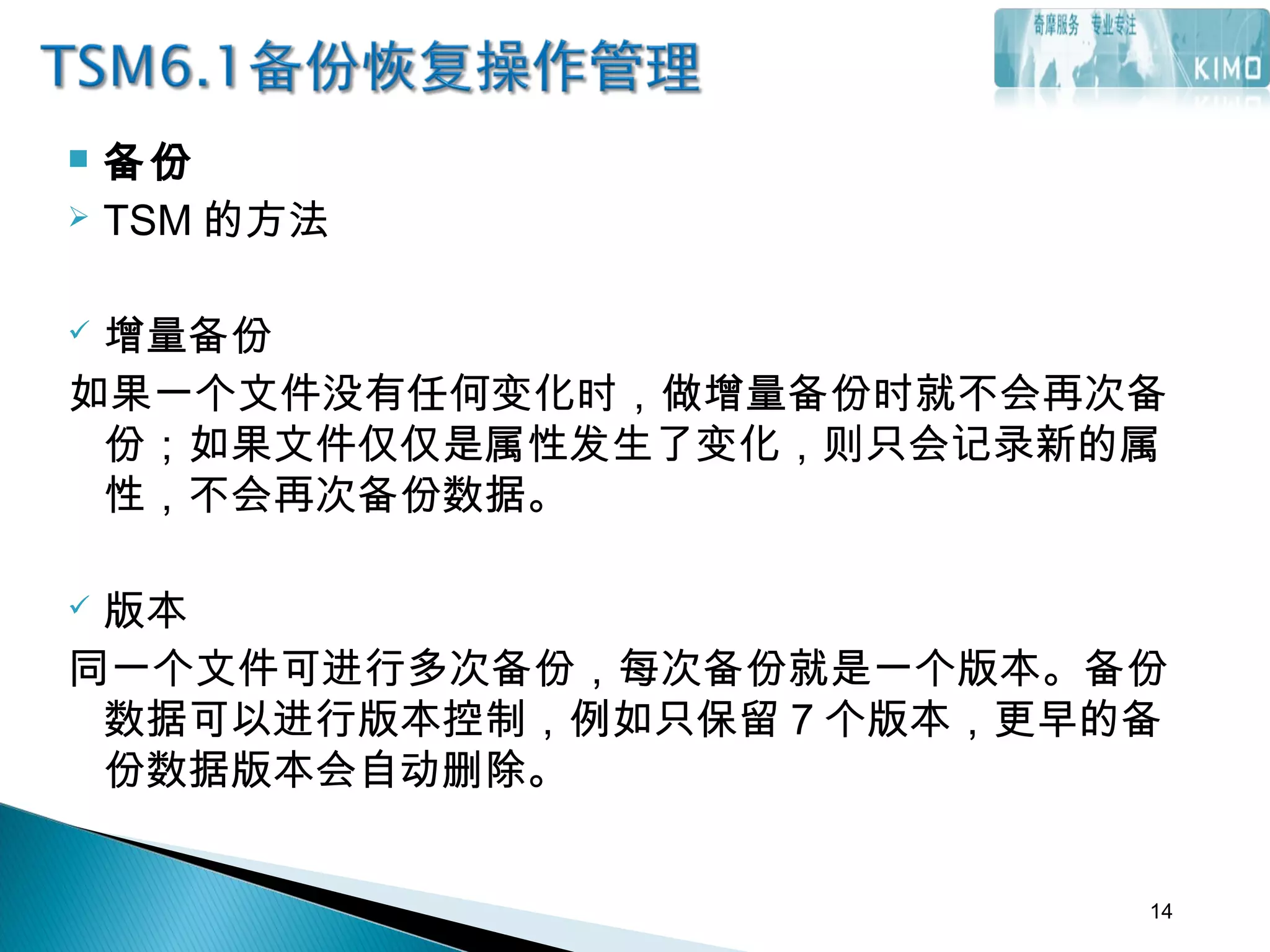  备份
 TSM 的方法
 增量备份
如果一个文件没有任何变化时，做增量备份时就不会再次备
份；如果文件仅仅是属性发生了变化，则只会记录新的属
性，不会再次备份数据。
 版本
同一个文件可进行多次备份，每次备份就是一个版本。备份
数据可以进行版本控制，例如只保留 7 个版本，更早的备
份数据版本会自动删除。
14
 