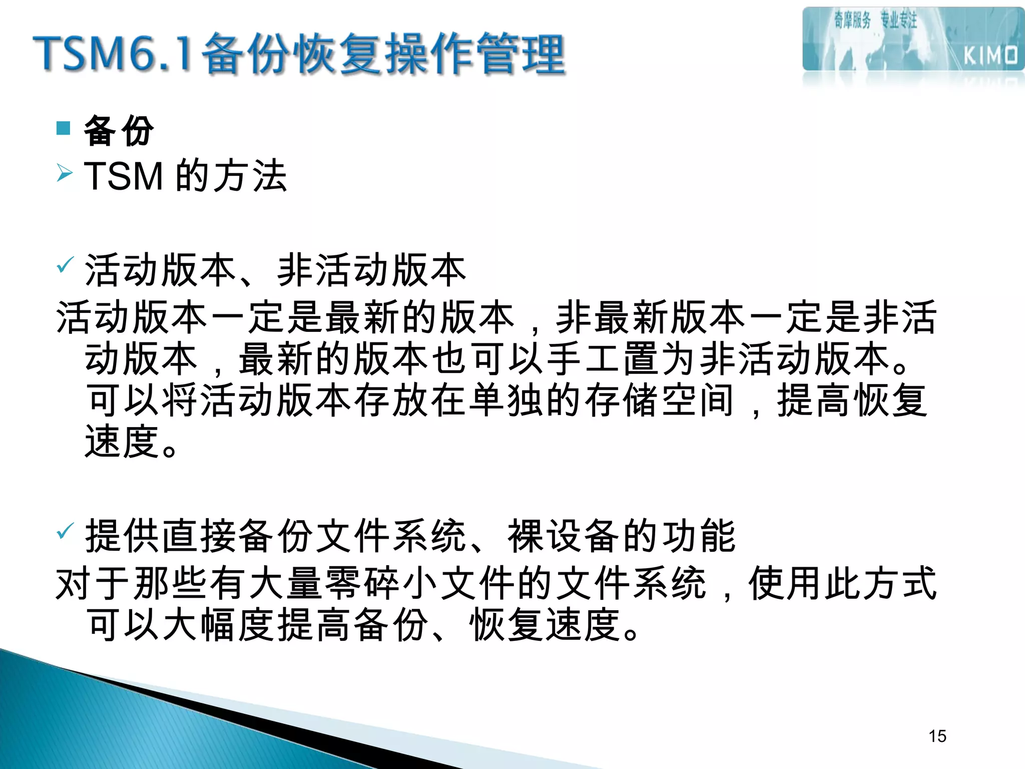  备份
 TSM 的方法
 活动版本、非活动版本
活动版本一定是最新的版本，非最新版本一定是非活
动版本，最新的版本也可以手工置为非活动版本。
可以将活动版本存放在单独的存储空间，提高恢复
速度。
 提供直接备份文件系统、裸设备的功能
对于那些有大量零碎小文件的文件系统，使用此方式
可以大幅度提高备份、恢复速度。
15
 