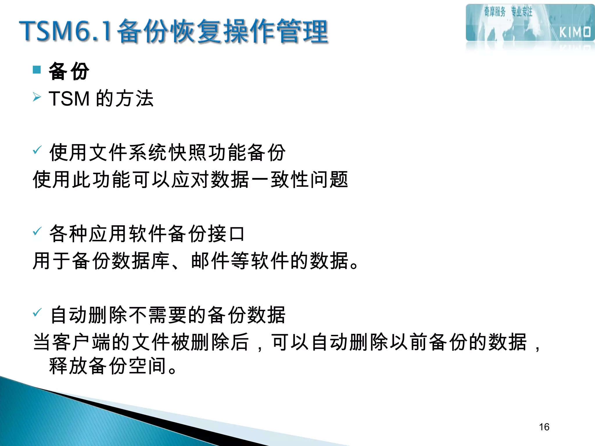  备份
 TSM 的方法
 使用文件系统快照功能备份
使用此功能可以应对数据一致性问题
 各种应用软件备份接口
用于备份数据库、邮件等软件的数据。
 自动删除不需要的备份数据
当客户端的文件被删除后，可以自动删除以前备份的数据，
释放备份空间。
16
 