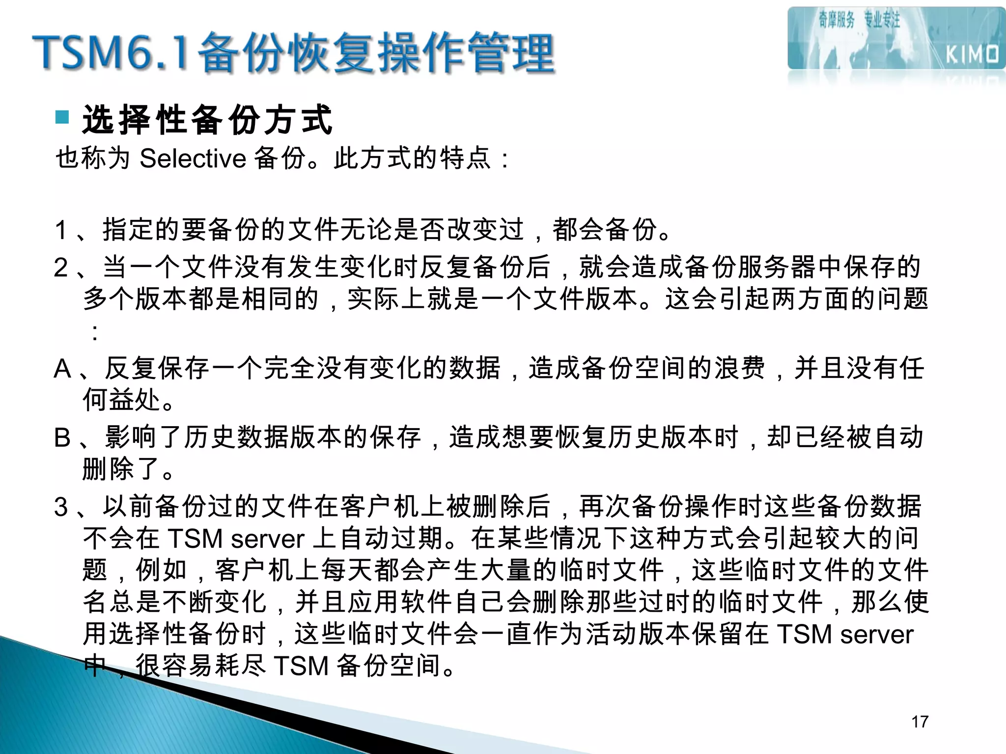  选择性备份方式
也称为 Selective 备份。此方式的特点：
1 、指定的要备份的文件无论是否改变过，都会备份。
2 、当一个文件没有发生变化时反复备份后，就会造成备份服务器中保存的
多个版本都是相同的，实际上就是一个文件版本。这会引起两方面的问题
：
A 、反复保存一个完全没有变化的数据，造成备份空间的浪费，并且没有任
何益处。
B 、影响了历史数据版本的保存，造成想要恢复历史版本时，却已经被自动
删除了。
3 、以前备份过的文件在客户机上被删除后，再次备份操作时这些备份数据
不会在 TSM server 上自动过期。在某些情况下这种方式会引起较大的问
题，例如，客户机上每天都会产生大量的临时文件，这些临时文件的文件
名总是不断变化，并且应用软件自己会删除那些过时的临时文件，那么使
用选择性备份时，这些临时文件会一直作为活动版本保留在 TSM server
中，很容易耗尽 TSM 备份空间。
17
 