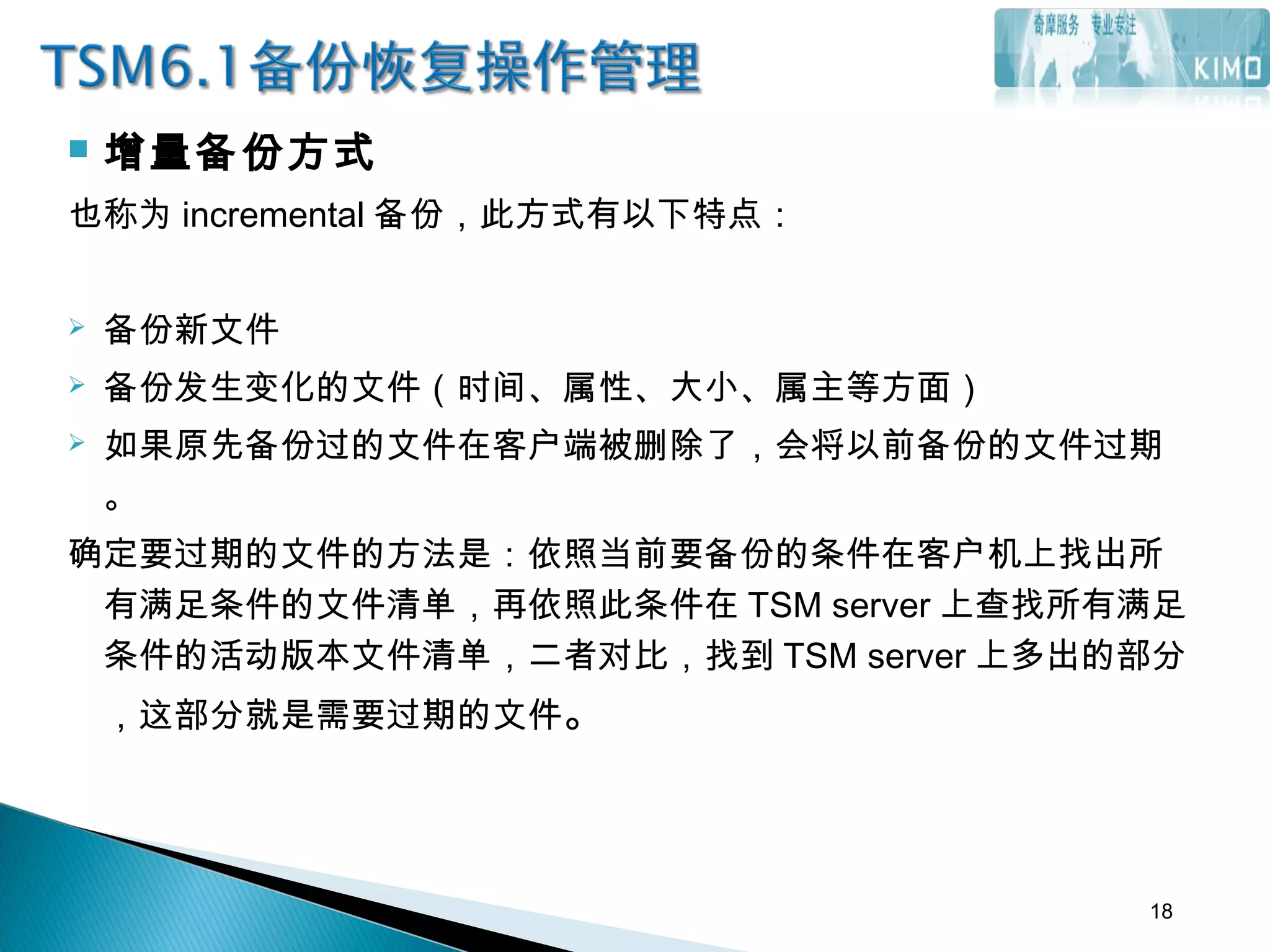  增量备份方式
也称为 incremental 备份，此方式有以下特点：
 备份新文件
 备份发生变化的文件（时间、属性、大小、属主等方面）
 如果原先备份过的文件在客户端被删除了，会将以前备份的文件过期
。
确定要过期的文件的方法是：依照当前要备份的条件在客户机上找出所
有满足条件的文件清单，再依照此条件在 TSM server 上查找所有满足
条件的活动版本文件清单，二者对比，找到 TSM server 上多出的部分
，这部分就是需要过期的文件。
18
 