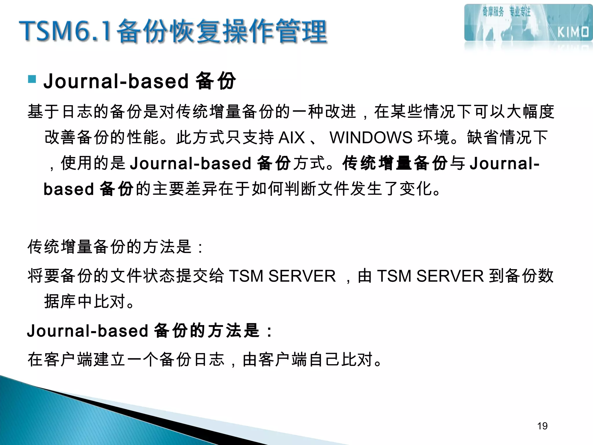  Journal-based 备份
基于日志的备份是对传统增量备份的一种改进，在某些情况下可以大幅度
改善备份的性能。此方式只支持 AIX 、 WINDOWS 环境。缺省情况下
，使用的是 Journal-based 备份方式。传统增量备份与 Journal-
based 备份的主要差异在于如何判断文件发生了变化。
传统增量备份的方法是：
将要备份的文件状态提交给 TSM SERVER ，由 TSM SERVER 到备份数
据库中比对。
Journal-based 备份的方法是：
在客户端建立一个备份日志，由客户端自己比对。
19
 