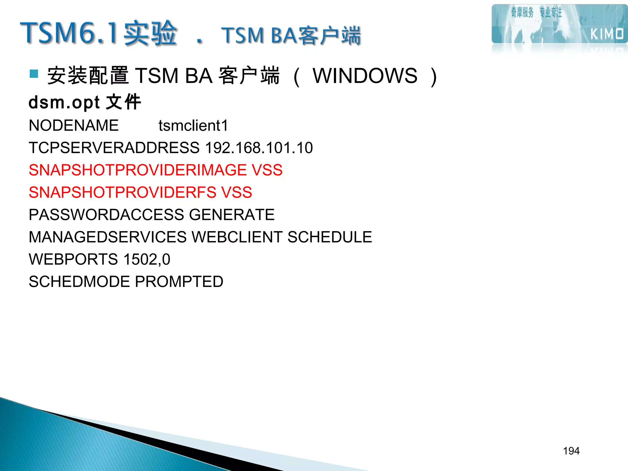  安装配置 TSM BA 客户端 （ WINDOWS ）
dsm.opt 文件
NODENAME tsmclient1
TCPSERVERADDRESS 192.168.101.10
SNAPSHOTPROVIDERIMAGE VSS
SNAPSHOTPROVIDERFS VSS
PASSWORDACCESS GENERATE
MANAGEDSERVICES WEBCLIENT SCHEDULE
WEBPORTS 1502,0
SCHEDMODE PROMPTED
194
 