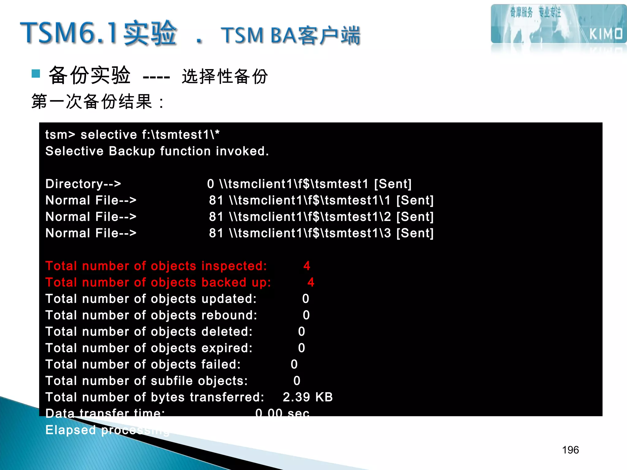  备份实验 ---- 选择性备份
第一次备份结果：
tsm> selective f:tsmtest1*
Selective Backup function invoked.
Directory--> 0 tsmclient1f$tsmtest1 [Sent]
Normal File--> 81 tsmclient1f$tsmtest11 [Sent]
Normal File--> 81 tsmclient1f$tsmtest12 [Sent]
Normal File--> 81 tsmclient1f$tsmtest13 [Sent]
Total number of objects inspected: 4
Total number of objects backed up: 4
Total number of objects updated: 0
Total number of objects rebound: 0
Total number of objects deleted: 0
Total number of objects expired: 0
Total number of objects failed: 0
Total number of subfile objects: 0
Total number of bytes transferred: 2.39 KB
Data transfer time: 0.00 sec
Elapsed processing time: 00:00:14
196
 