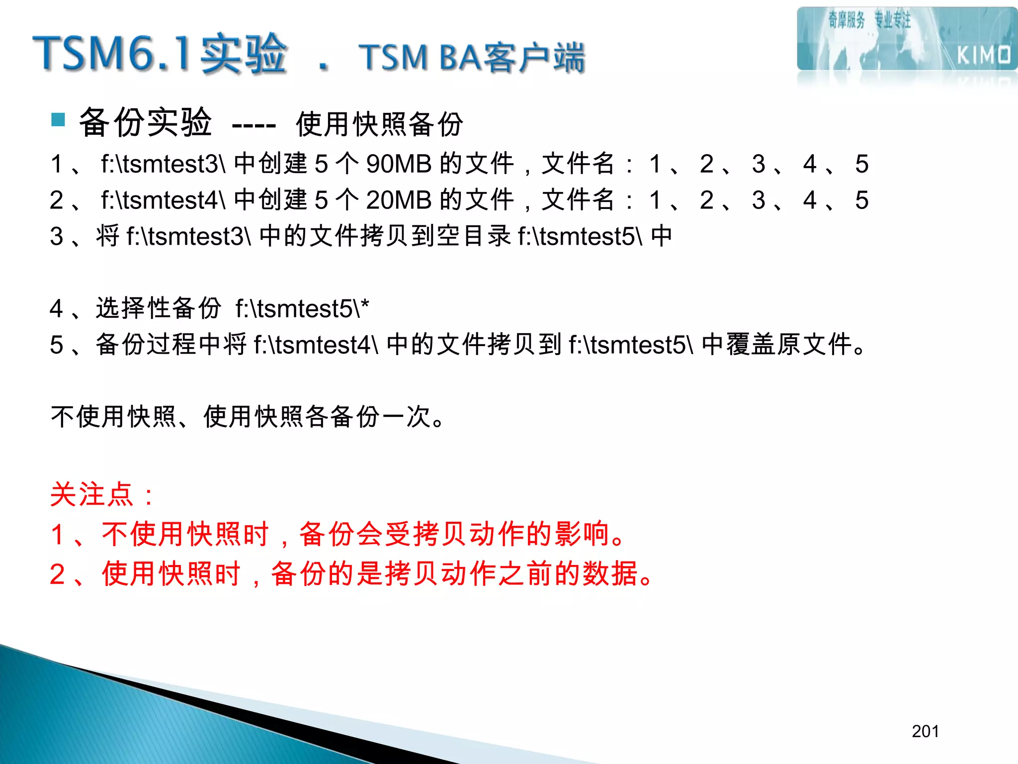  备份实验 ---- 使用快照备份
1 、 f:tsmtest3 中创建 5 个 90MB 的文件，文件名： 1 、 2 、 3 、 4 、 5
2 、 f:tsmtest4 中创建 5 个 20MB 的文件，文件名： 1 、 2 、 3 、 4 、 5
3 、将 f:tsmtest3 中的文件拷贝到空目录 f:tsmtest5 中
4 、选择性备份 f:tsmtest5*
5 、备份过程中将 f:tsmtest4 中的文件拷贝到 f:tsmtest5 中覆盖原文件。
不使用快照、使用快照各备份一次。
关注点：
1 、不使用快照时，备份会受拷贝动作的影响。
2 、使用快照时，备份的是拷贝动作之前的数据。
201
 