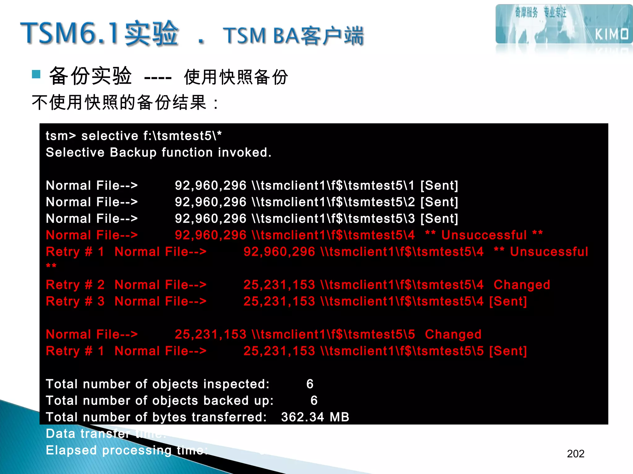  备份实验 ---- 使用快照备份
不使用快照的备份结果：
tsm> selective f:tsmtest5*
Selective Backup function invoked.
Normal File--> 92,960,296 tsmclient1f$tsmtest51 [Sent]
Normal File--> 92,960,296 tsmclient1f$tsmtest52 [Sent]
Normal File--> 92,960,296 tsmclient1f$tsmtest53 [Sent]
Normal File--> 92,960,296 tsmclient1f$tsmtest54 ** Unsuccessful **
Retry # 1 Normal File--> 92,960,296 tsmclient1f$tsmtest54 ** Unsucessful
**
Retry # 2 Normal File--> 25,231,153 tsmclient1f$tsmtest54 Changed
Retry # 3 Normal File--> 25,231,153 tsmclient1f$tsmtest54 [Sent]
Normal File--> 25,231,153 tsmclient1f$tsmtest55 Changed
Retry # 1 Normal File--> 25,231,153 tsmclient1f$tsmtest55 [Sent]
Total number of objects inspected: 6
Total number of objects backed up: 6
Total number of bytes transferred: 362.34 MB
Data transfer time: 7.76 sec
Elapsed processing time: 00:00:25 202
 