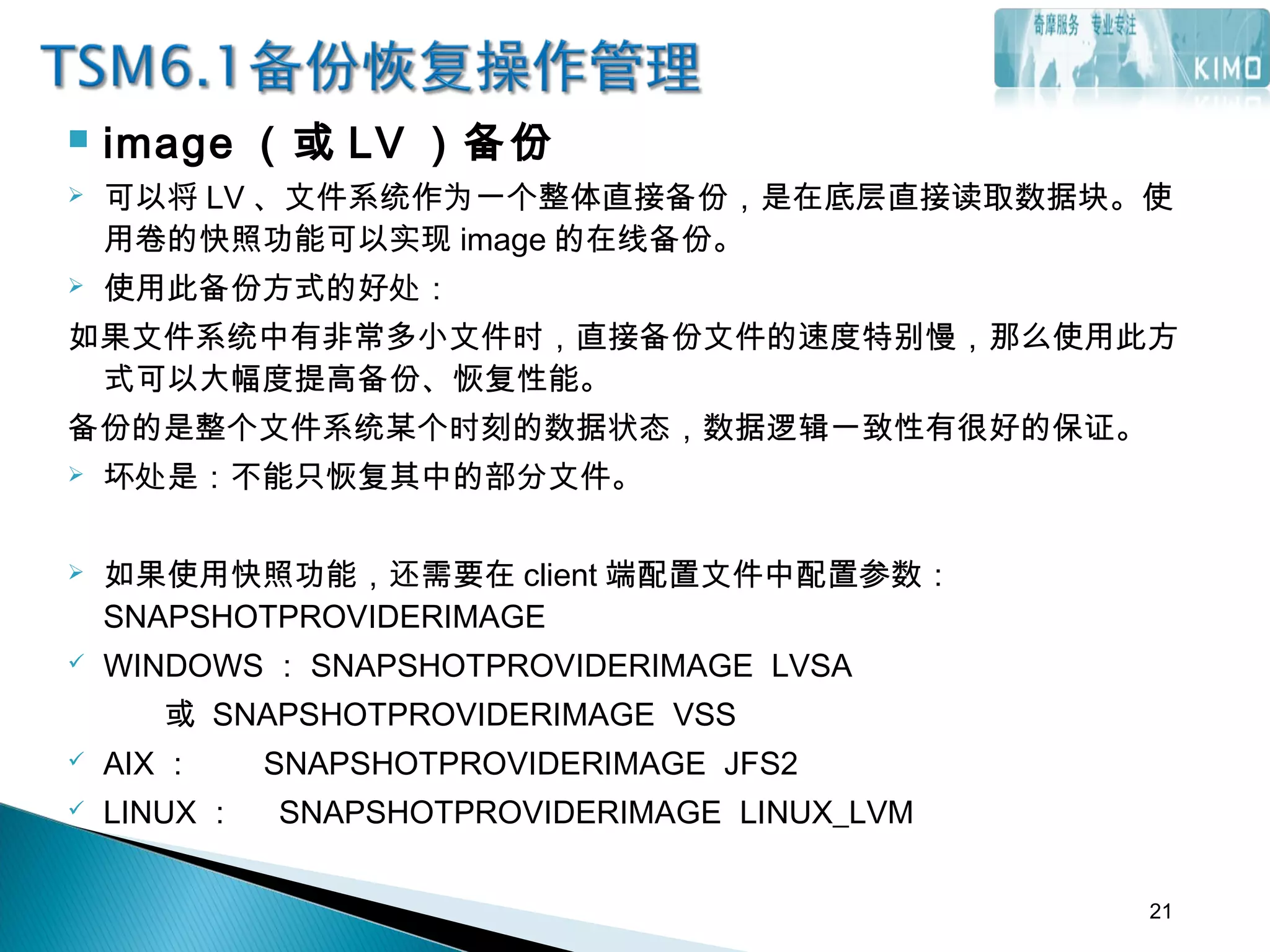  image （或 LV ）备份
 可以将 LV 、文件系统作为一个整体直接备份，是在底层直接读取数据块。使
用卷的快照功能可以实现 image 的在线备份。
 使用此备份方式的好处：
如果文件系统中有非常多小文件时，直接备份文件的速度特别慢，那么使用此方
式可以大幅度提高备份、恢复性能。
备份的是整个文件系统某个时刻的数据状态，数据逻辑一致性有很好的保证。
 坏处是：不能只恢复其中的部分文件。
 如果使用快照功能，还需要在 client 端配置文件中配置参数：
SNAPSHOTPROVIDERIMAGE
 WINDOWS ： SNAPSHOTPROVIDERIMAGE LVSA
或 SNAPSHOTPROVIDERIMAGE VSS
 AIX ： SNAPSHOTPROVIDERIMAGE JFS2
 LINUX ： SNAPSHOTPROVIDERIMAGE LINUX_LVM
21
 