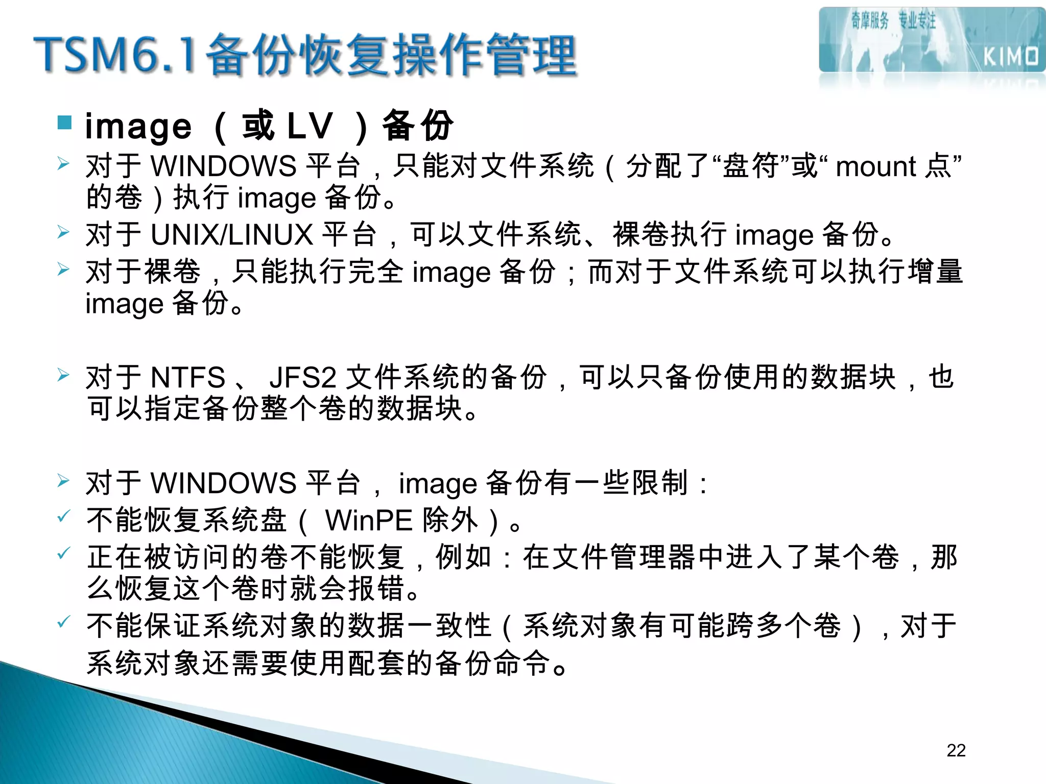  image （或 LV ）备份
 对于 WINDOWS 平台，只能对文件系统（分配了“盘符”或“ mount 点”
的卷）执行 image 备份。
 对于 UNIX/LINUX 平台，可以文件系统、裸卷执行 image 备份。
 对于裸卷，只能执行完全 image 备份；而对于文件系统可以执行增量
image 备份。
 对于 NTFS 、 JFS2 文件系统的备份，可以只备份使用的数据块，也
可以指定备份整个卷的数据块。
 
 对于 WINDOWS 平台， image 备份有一些限制：
 不能恢复系统盘（ WinPE 除外）。
 正在被访问的卷不能恢复，例如：在文件管理器中进入了某个卷，那
么恢复这个卷时就会报错。
 不能保证系统对象的数据一致性（系统对象有可能跨多个卷），对于
系统对象还需要使用配套的备份命令。
22
 
