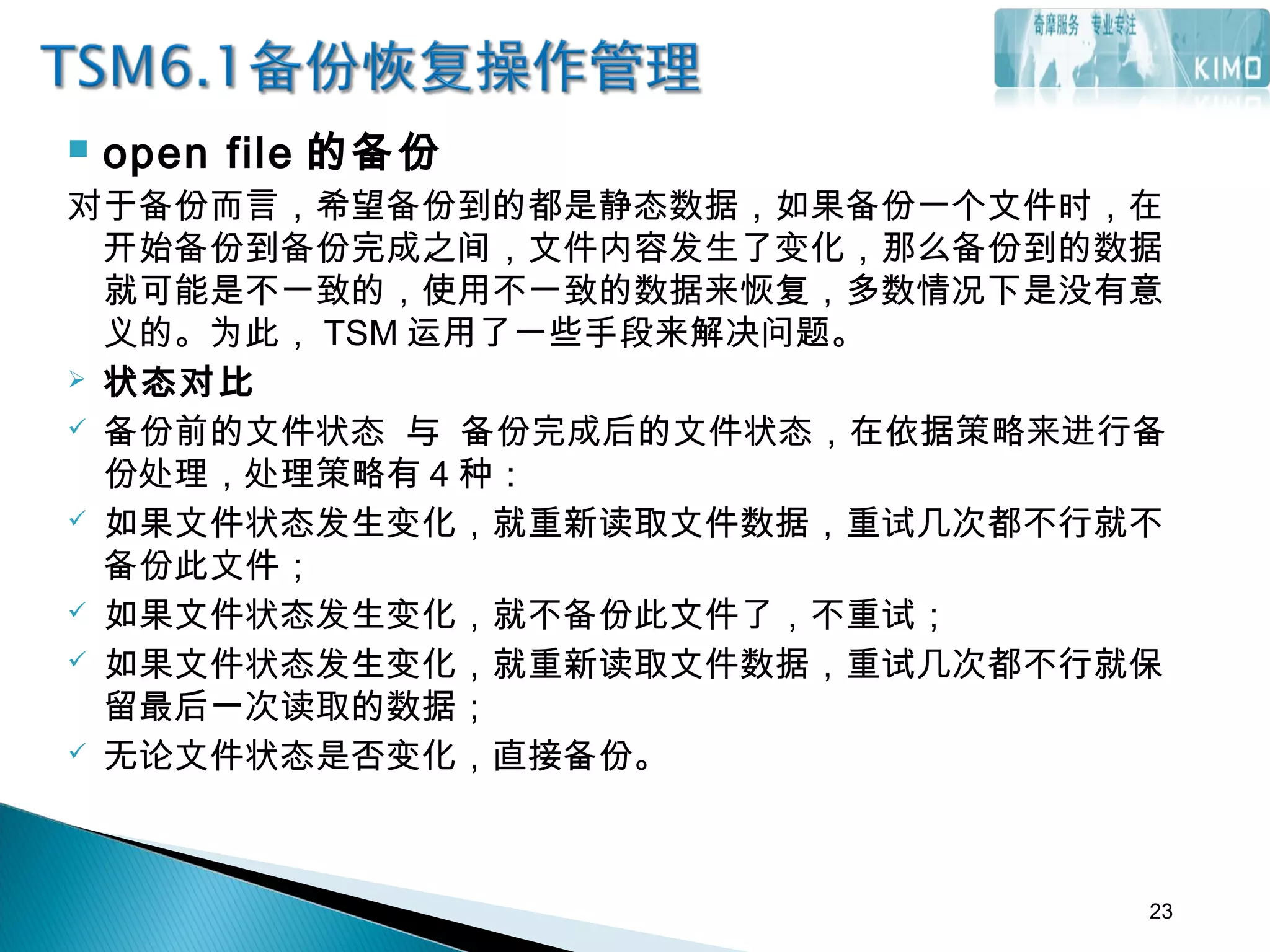  open file 的备份
对于备份而言，希望备份到的都是静态数据，如果备份一个文件时，在
开始备份到备份完成之间，文件内容发生了变化，那么备份到的数据
就可能是不一致的，使用不一致的数据来恢复，多数情况下是没有意
义的。为此， TSM 运用了一些手段来解决问题。
 状态对比
 备份前的文件状态 与 备份完成后的文件状态，在依据策略来进行备
份处理，处理策略有 4 种：
 如果文件状态发生变化，就重新读取文件数据，重试几次都不行就不
备份此文件；
 如果文件状态发生变化，就不备份此文件了，不重试；
 如果文件状态发生变化，就重新读取文件数据，重试几次都不行就保
留最后一次读取的数据；
 无论文件状态是否变化，直接备份。
23
 