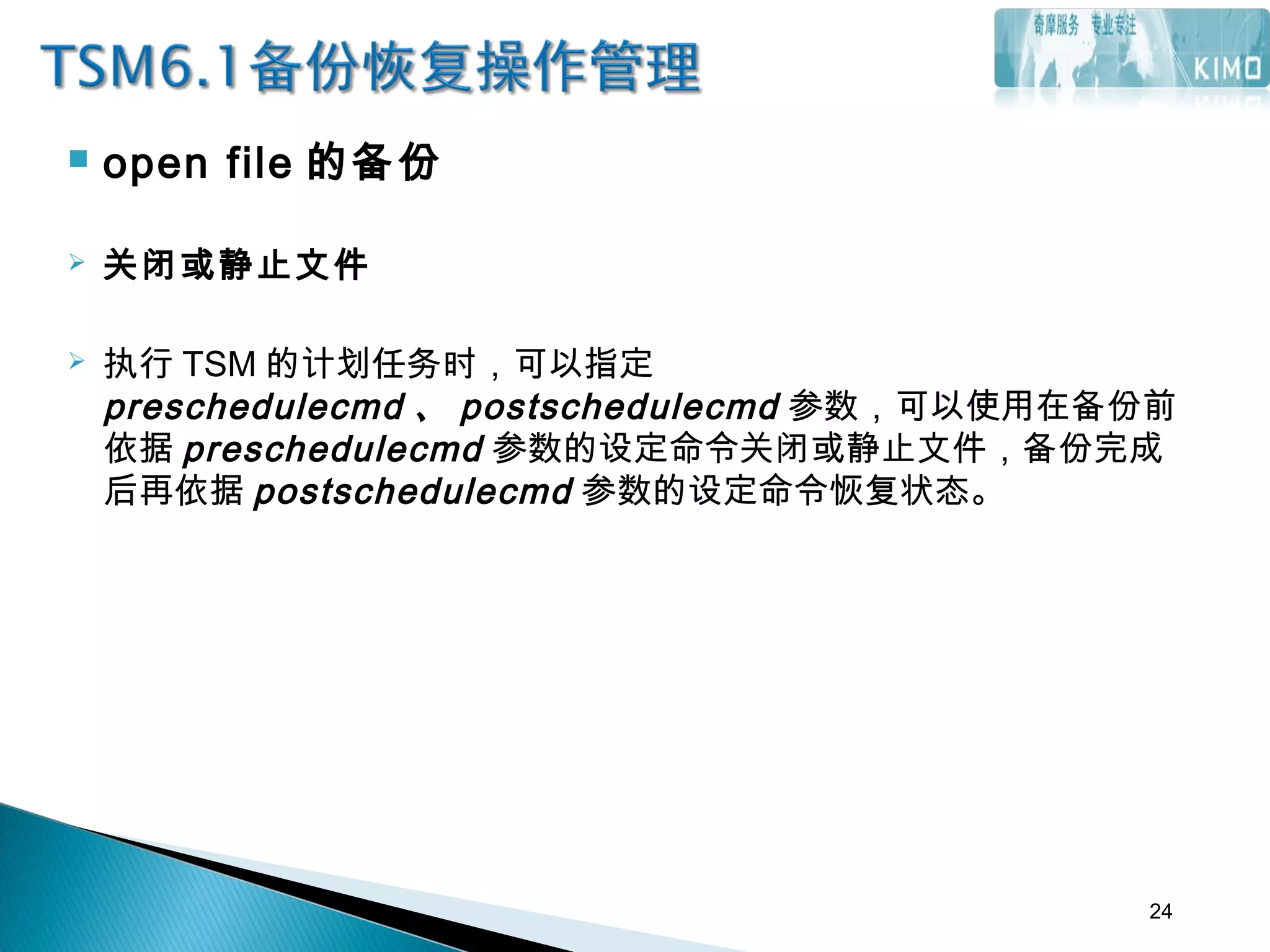  open file 的备份
 关闭或静止文件
 执行 TSM 的计划任务时，可以指定
preschedulecmd 、 postschedulecmd 参数，可以使用在备份前
依据 preschedulecmd 参数的设定命令关闭或静止文件，备份完成
后再依据 postschedulecmd 参数的设定命令恢复状态。
24
 