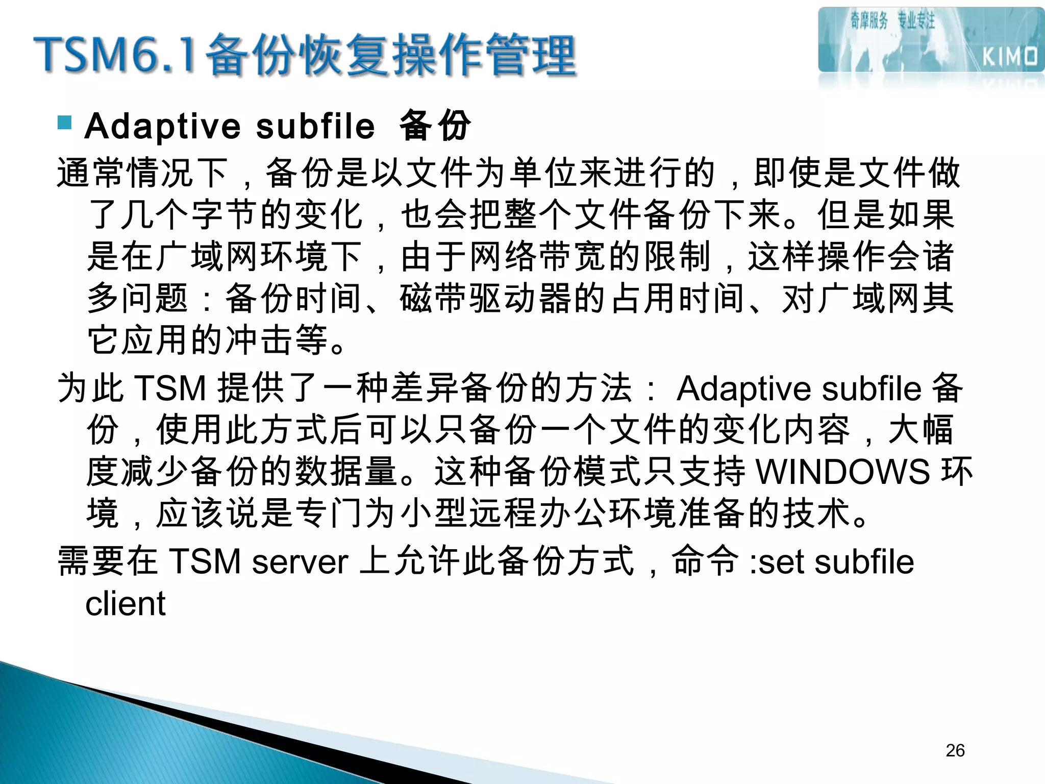  Adaptive subfile 备份
通常情况下，备份是以文件为单位来进行的，即使是文件做
了几个字节的变化，也会把整个文件备份下来。但是如果
是在广域网环境下，由于网络带宽的限制，这样操作会诸
多问题：备份时间、磁带驱动器的占用时间、对广域网其
它应用的冲击等。
为此 TSM 提供了一种差异备份的方法： Adaptive subfile 备
份，使用此方式后可以只备份一个文件的变化内容，大幅
度减少备份的数据量。这种备份模式只支持 WINDOWS 环
境，应该说是专门为小型远程办公环境准备的技术。
需要在 TSM server 上允许此备份方式，命令 :set subfile
client
26
 