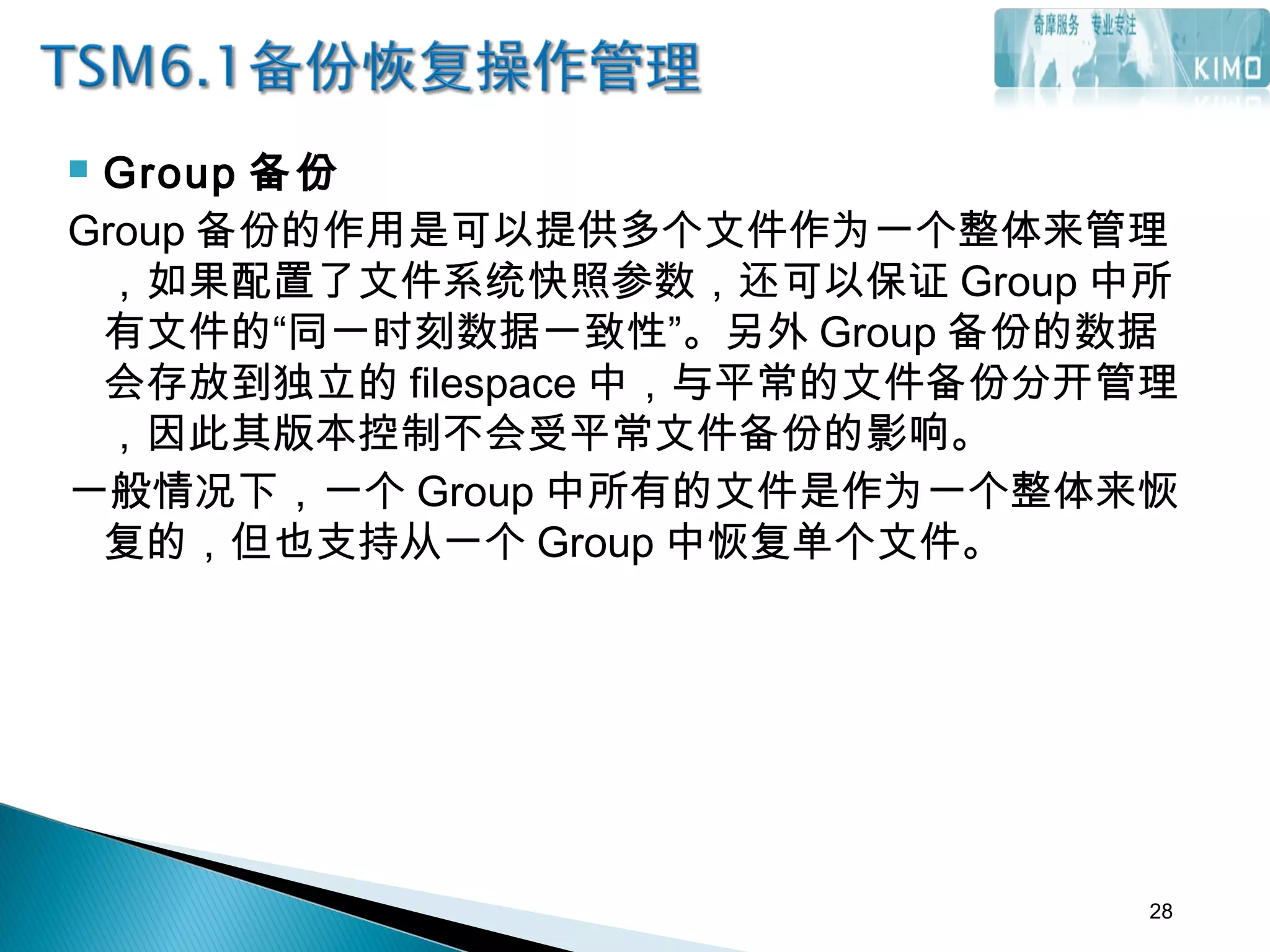  Group 备份
Group 备份的作用是可以提供多个文件作为一个整体来管理
，如果配置了文件系统快照参数，还可以保证 Group 中所
有文件的“同一时刻数据一致性”。另外 Group 备份的数据
会存放到独立的 filespace 中，与平常的文件备份分开管理
，因此其版本控制不会受平常文件备份的影响。
一般情况下，一个 Group 中所有的文件是作为一个整体来恢
复的，但也支持从一个 Group 中恢复单个文件。
28
 