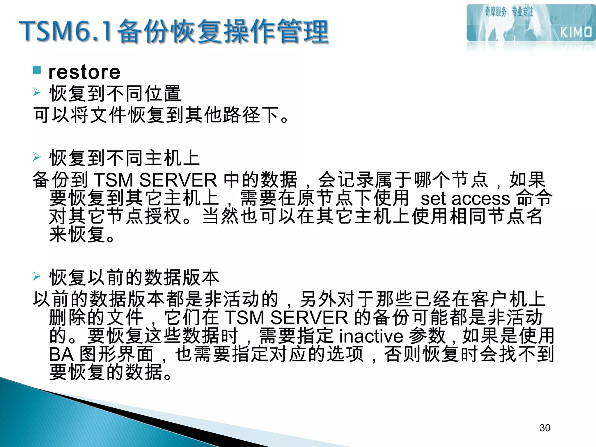 restore
 恢复到不同位置
可以将文件恢复到其他路径下。
 恢复到不同主机上
备份到 TSM SERVER 中的数据，会记录属于哪个节点，如果
要恢复到其它主机上，需要在原节点下使用 set access 命令
对其它节点授权。当然也可以在其它主机上使用相同节点名
来恢复。
 
 恢复以前的数据版本
以前的数据版本都是非活动的，另外对于那些已经在客户机上
删除的文件，它们在 TSM SERVER 的备份可能都是非活动
的。要恢复这些数据时，需要指定 inactive 参数 , 如果是使用
BA 图形界面，也需要指定对应的选项，否则恢复时会找不到
要恢复的数据。
30
 