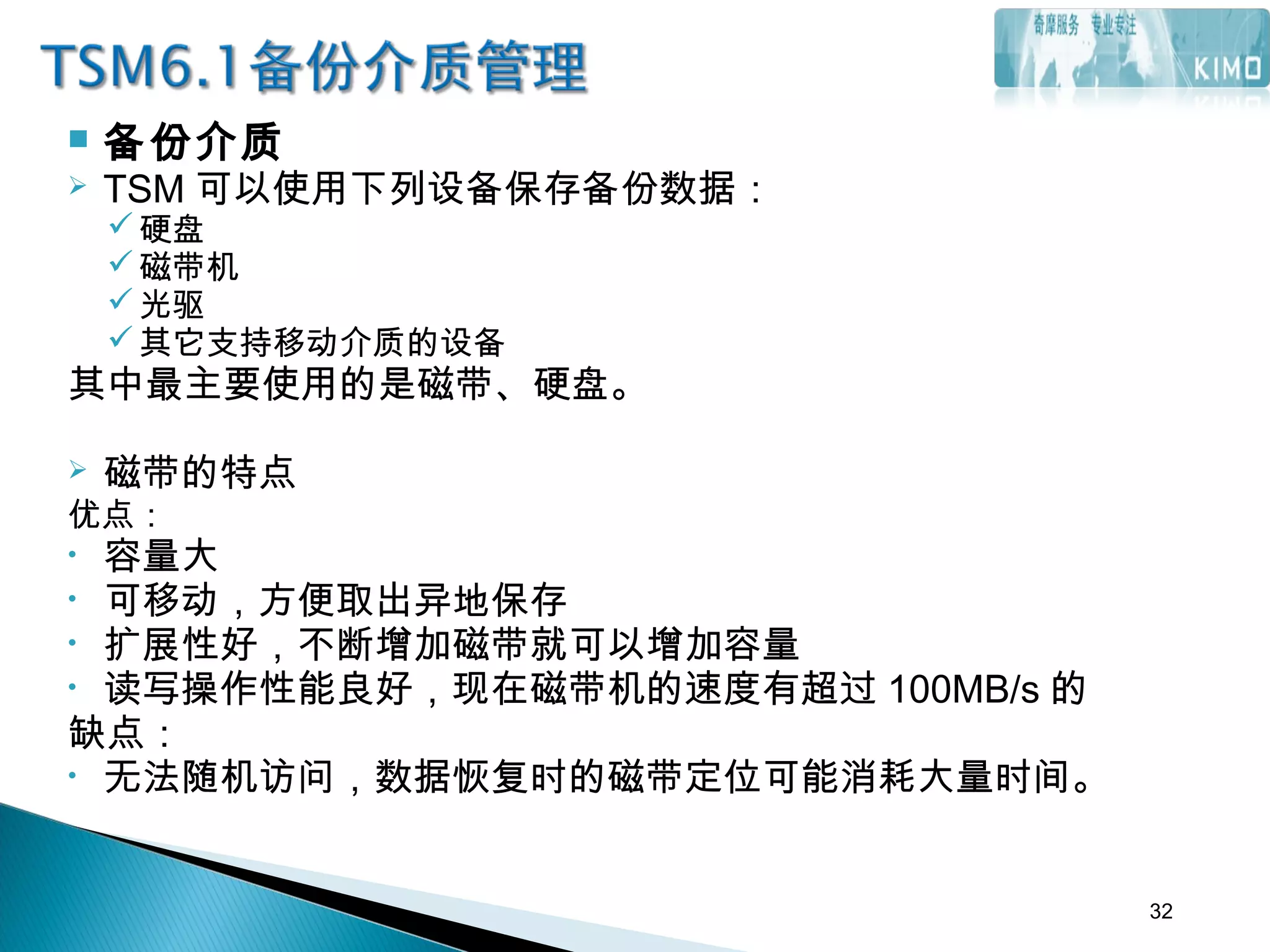  备份介质
 TSM 可以使用下列设备保存备份数据：
硬盘
磁带机
光驱
其它支持移动介质的设备
其中最主要使用的是磁带、硬盘。
 磁带的特点
优点：
• 容量大
• 可移动，方便取出异地保存
• 扩展性好，不断增加磁带就可以增加容量
• 读写操作性能良好，现在磁带机的速度有超过 100MB/s 的
缺点：
• 无法随机访问，数据恢复时的磁带定位可能消耗大量时间。
32
 