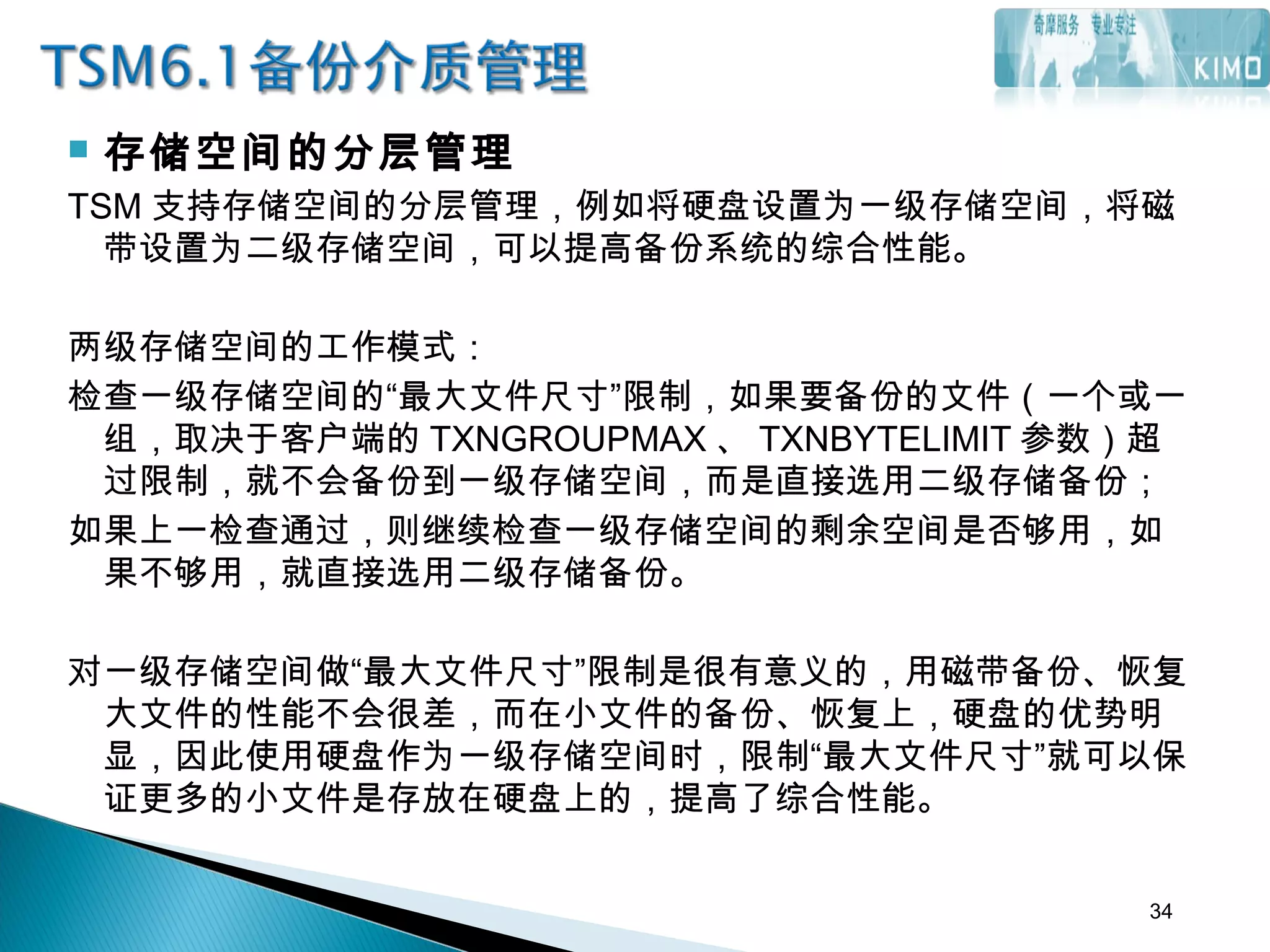  存储空间的分层管理
TSM 支持存储空间的分层管理，例如将硬盘设置为一级存储空间，将磁
带设置为二级存储空间，可以提高备份系统的综合性能。
两级存储空间的工作模式：
检查一级存储空间的“最大文件尺寸”限制，如果要备份的文件（一个或一
组，取决于客户端的 TXNGROUPMAX 、 TXNBYTELIMIT 参数）超
过限制，就不会备份到一级存储空间，而是直接选用二级存储备份；
如果上一检查通过，则继续检查一级存储空间的剩余空间是否够用，如
果不够用，就直接选用二级存储备份。
 
对一级存储空间做“最大文件尺寸”限制是很有意义的，用磁带备份、恢复
大文件的性能不会很差，而在小文件的备份、恢复上，硬盘的优势明
显，因此使用硬盘作为一级存储空间时，限制“最大文件尺寸”就可以保
证更多的小文件是存放在硬盘上的，提高了综合性能。
34
 